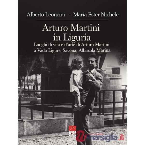 Arturo Martini in Liguria. Luoghi di vita e d'arte di Arturo Martini a Vado Ligure, Savona, Albissola Marina. Ediz. illustrata
