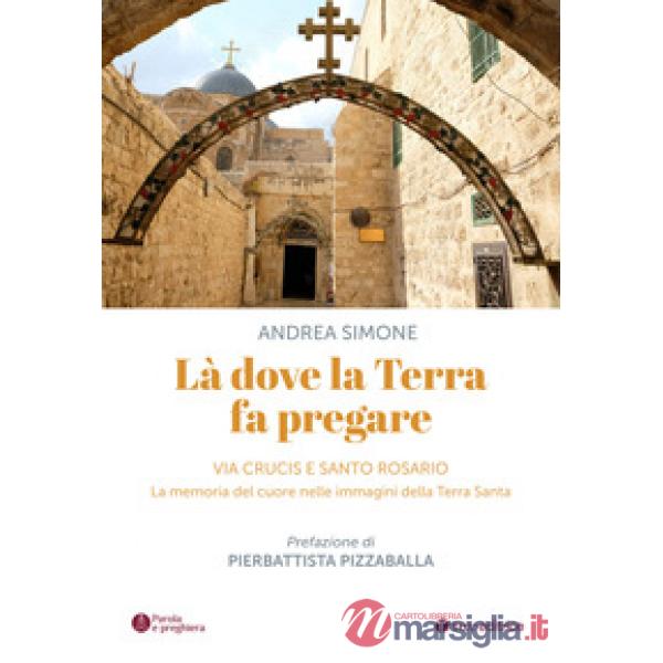 Là dove la terra fa pregare. Via Crucis e Santo Rosario. La memoria del cuore nelle immagini della Terra Santa