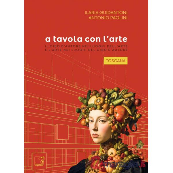 A tavola con l'arte. Toscana. Il cibo d'autore nei luoghi dell'arte e l'arte nei luoghi del cibo d'autore